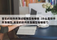 常见的软件开发过程模型有哪些（什么是软件开发模型,常见的软件开发模型有哪些?）